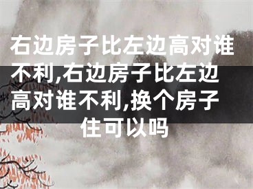 右边房子比左边高对谁不利,右边房子比左边高对谁不利,换个房子住可以吗