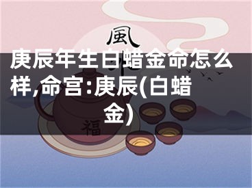 庚辰年生白蜡金命怎么样,命宫:庚辰(白蜡金)