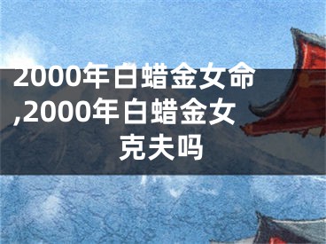 2000年白蜡金女命,2000年白蜡金女克夫吗