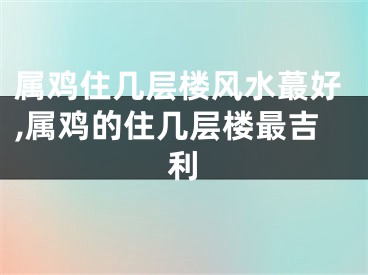 属鸡住几层楼风水蕞好,属鸡的住几层楼最吉利