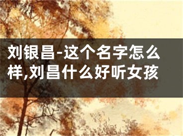 刘银昌-这个名字怎么样,刘昌什么好听女孩