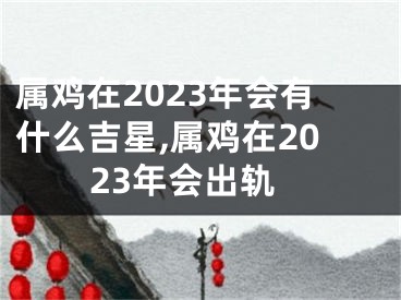 属鸡在2023年会有什么吉星,属鸡在2023年会出轨