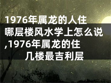 1976年属龙的人住哪层楼风水学上怎么说,1976年属龙的住几楼最吉利层