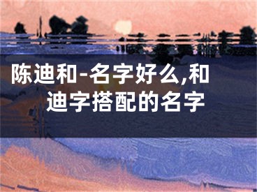 陈迪和-名字好么,和迪字搭配的名字