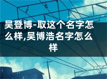 吴登博-取这个名字怎么样,吴博浩名字怎么样