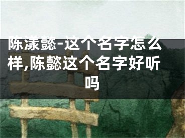 陈漾懿-这个名字怎么样,陈懿这个名字好听吗