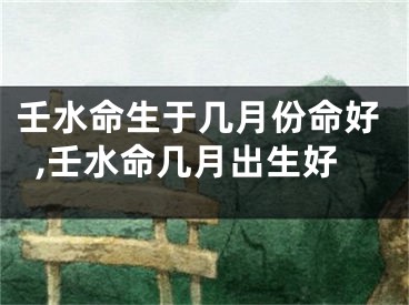 壬水命生于几月份命好,壬水命几月出生好