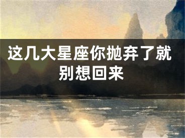 这几大星座你抛弃了就别想回来