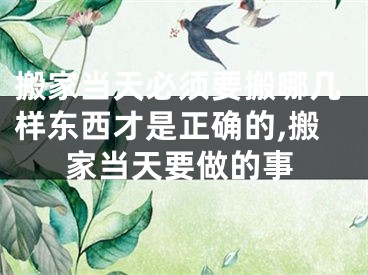 搬家当天必须要搬哪几样东西才是正确的,搬家当天要做的事