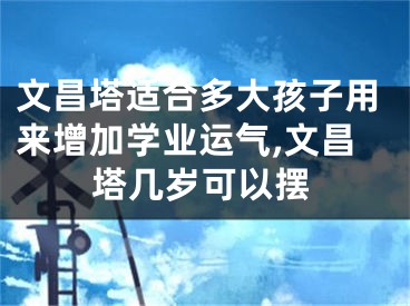 文昌塔适合多大孩子用来增加学业运气,文昌塔几岁可以摆