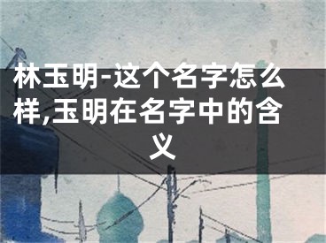 林玉明-这个名字怎么样,玉明在名字中的含义