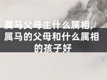 属马父母生什么属相,属马的父母和什么属相的孩子好