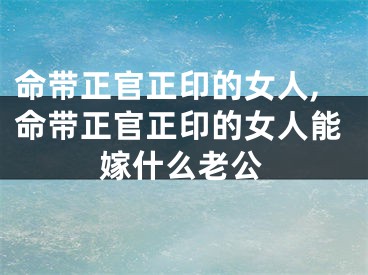 命带正官正印的女人,命带正官正印的女人能嫁什么老公