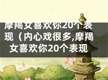 摩羯女喜欢你20个表现（内心戏很多,摩羯女喜欢你20个表现