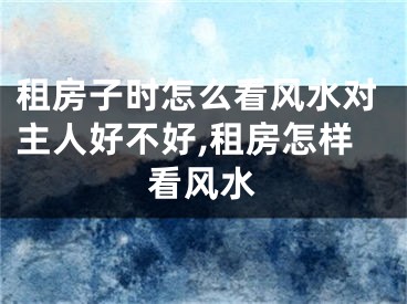 租房子时怎么看风水对主人好不好,租房怎样看风水