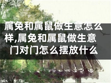 属兔和属鼠做生意怎么样,属兔和属鼠做生意门对门怎么摆放什么